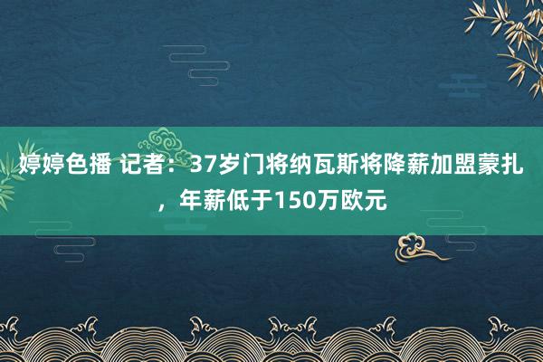 婷婷色播 记者：37岁门将纳瓦斯将降薪加盟蒙扎，年薪低于150万欧元