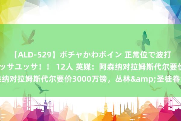 【ALD-529】ポチャかわボイン 正常位で波打つ腹肉！！騎乗位でユッサユッサ！！ 12人 英媒：阿森纳对拉姆斯代尔要价3000万镑，丛林&圣徒眷注球员