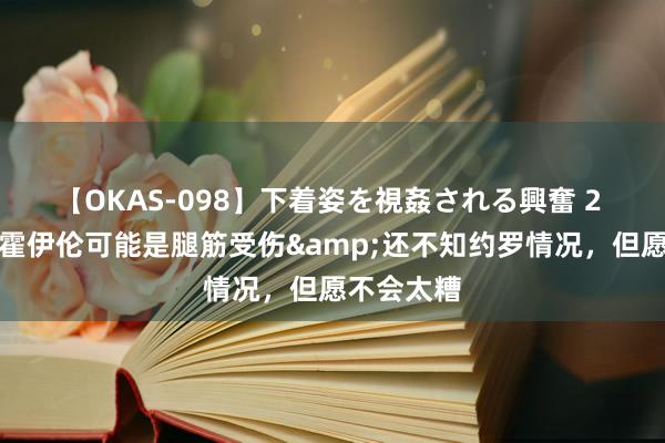 【OKAS-098】下着姿を視姦される興奮 2 埃文斯：霍伊伦可能是腿筋受伤&还不知约罗情况，但愿不会太糟