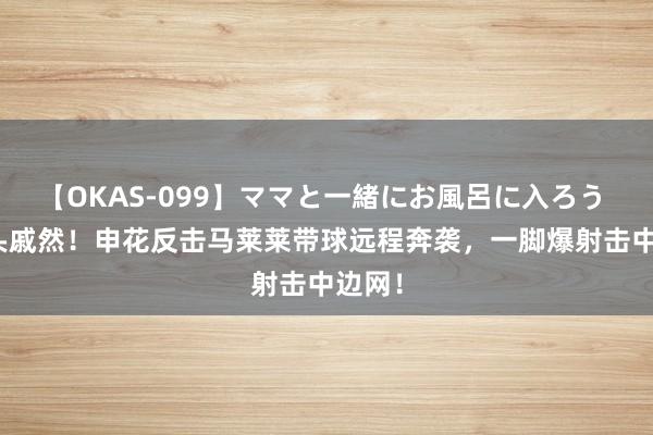 【OKAS-099】ママと一緒にお風呂に入ろう 2 抱头戚然！申花反击马莱莱带球远程奔袭，一脚爆射击中边网！