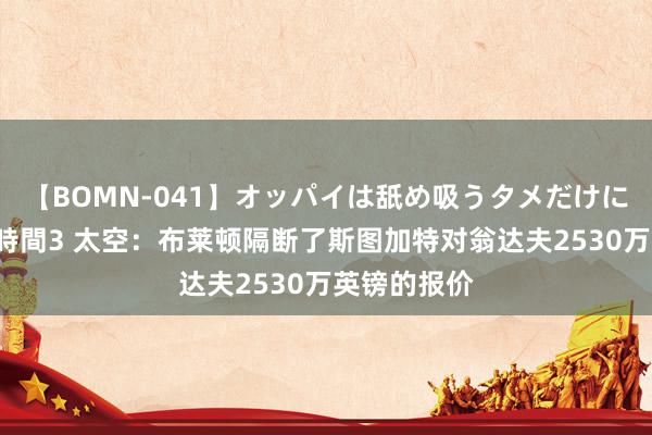 【BOMN-041】オッパイは舐め吸うタメだけに存在する4時間3 太空：布莱顿隔断了斯图加特对翁达夫2530万英镑的报价