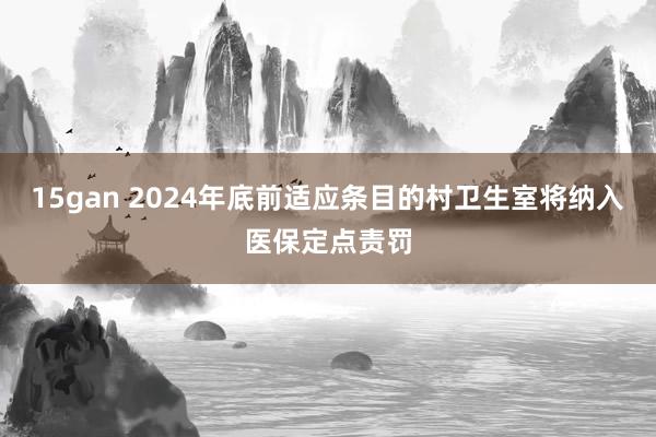 15gan 2024年底前适应条目的村卫生室将纳入医保定点责罚