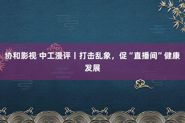 协和影视 中工漫评丨打击乱象，促“直播间”健康发展