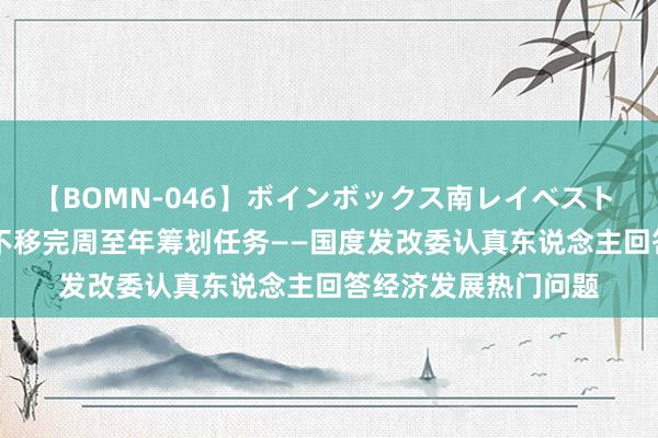 【BOMN-046】ボインボックス南レイベスト 巨乳輪 4時間 坚毅不移完周至年筹划任务——国度发改委认真东说念主回答经济发展热门问题