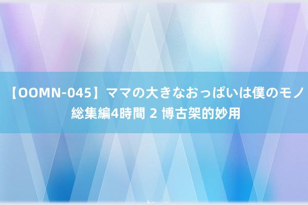 【OOMN-045】ママの大きなおっぱいは僕のモノ 総集編4時間 2 博古架的妙用