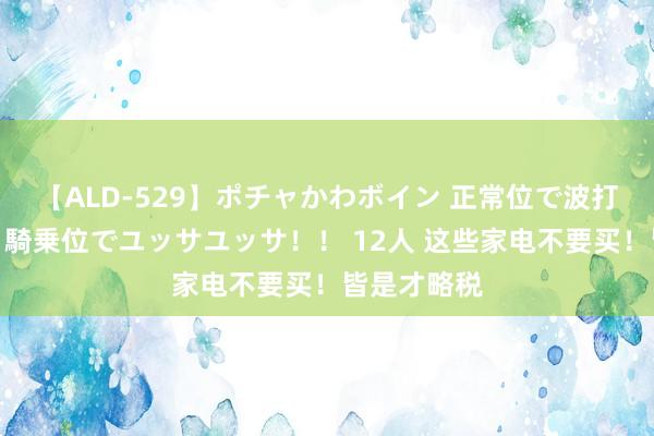 【ALD-529】ポチャかわボイン 正常位で波打つ腹肉！！騎乗位でユッサユッサ！！ 12人 这些家电不要买！皆是才略税