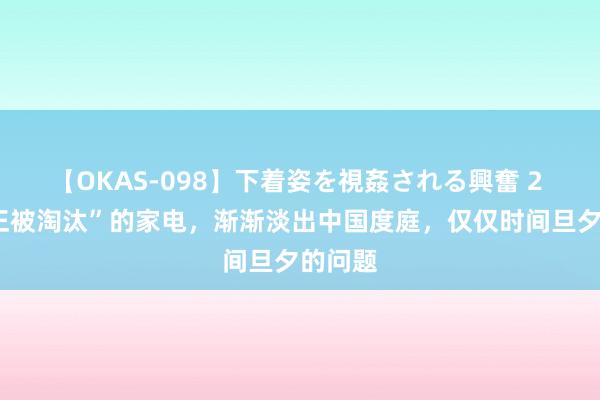 【OKAS-098】下着姿を視姦される興奮 2 6种“正被淘汰”的家电，渐渐淡出中国度庭，仅仅时间旦夕的问题