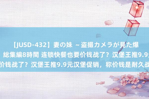 【JUSD-432】妻の妹 ～盗撮カメラが見た爆乳の妹を襲う男の遍歴～ 総集編8時間 连锁快餐也要价钱战了？汉堡王推9.9元汉堡促销，称价钱是耐久战术