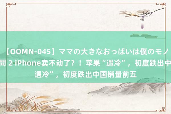 【OOMN-045】ママの大きなおっぱいは僕のモノ 総集編4時間 2 iPhone卖不动了？！苹果“遇冷”，初度跌出中国销量前五