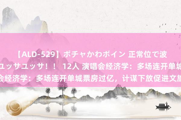 【ALD-529】ポチャかわボイン 正常位で波打つ腹肉！！騎乗位でユッサユッサ！！ 12人 演唱会经济学：多场连开单城票房过亿，计谋下放促进文旅复苏