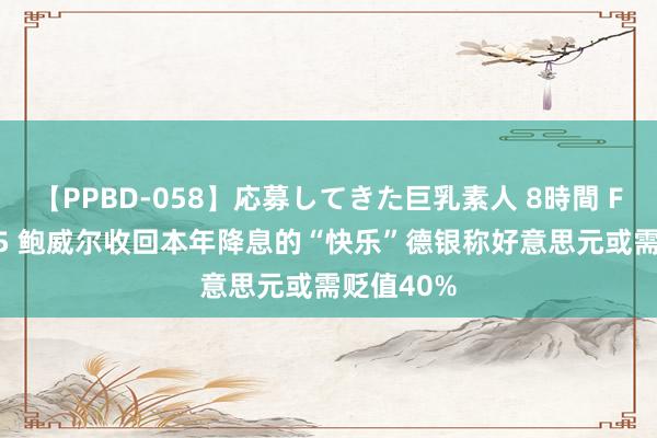 【PPBD-058】応募してきた巨乳素人 8時間 FPG：5.15 鲍威尔收回本年降息的“快乐”德银称好意思元或需贬值40%