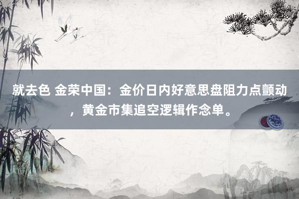 就去色 金荣中国：金价日内好意思盘阻力点颤动，黄金市集追空逻辑作念单。