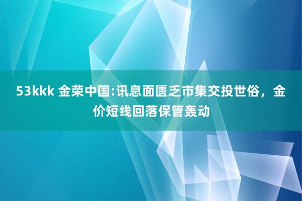 53kkk 金荣中国:讯息面匮乏市集交投世俗，金价短线回落保管轰动