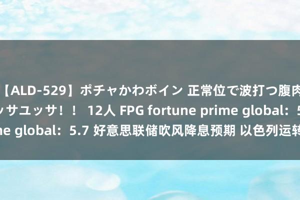 【ALD-529】ポチャかわボイン 正常位で波打つ腹肉！！騎乗位でユッサユッサ！！ 12人 FPG fortune prime global：5.7 好意思联储吹风降息预期 以色列运转伏击拉法