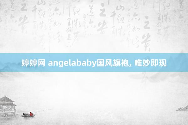 婷婷网 angelababy国风旗袍， 唯妙即现