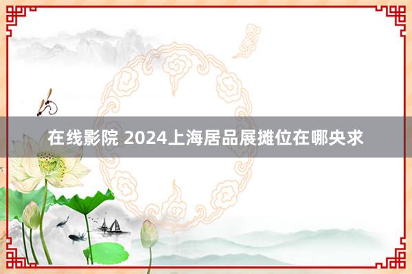 在线影院 2024上海居品展摊位在哪央求