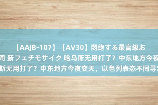 【AAJB-107】【AV30】悶絶する最高級おっぱい生々しい性交 4時間 新フェチモザイク 哈马斯无用打了？中东地方今夜变天，以色列表态不同寻常！