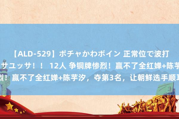 【ALD-529】ポチャかわボイン 正常位で波打つ腹肉！！騎乗位でユッサユッサ！！ 12人 争铜牌惨烈！赢不了全红婵+陈芋汐，夺第3名，让朝鲜选手顺耳哭了