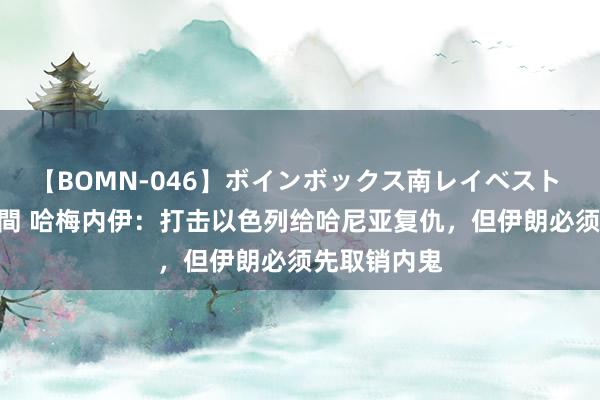 【BOMN-046】ボインボックス南レイベスト 巨乳輪 4時間 哈梅内伊：打击以色列给哈尼亚复仇，但伊朗必须先取销内鬼