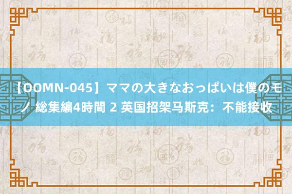 【OOMN-045】ママの大きなおっぱいは僕のモノ 総集編4時間 2 英国招架马斯克：不能接收