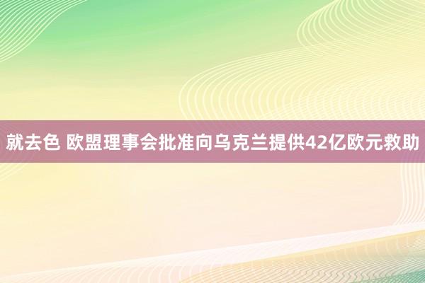 就去色 欧盟理事会批准向乌克兰提供42亿欧元救助