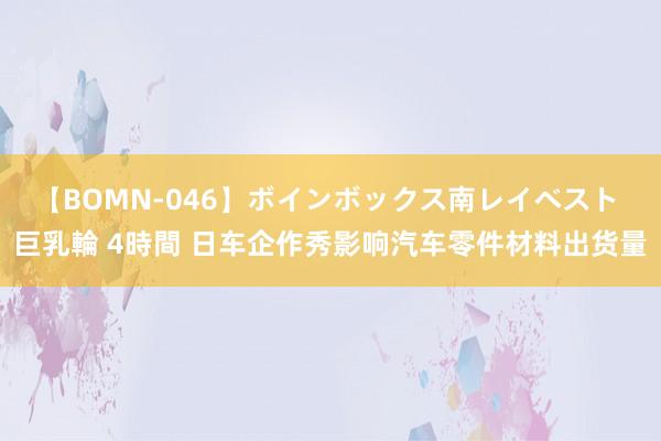 【BOMN-046】ボインボックス南レイベスト 巨乳輪 4時間 日车企作秀影响汽车零件材料出货量