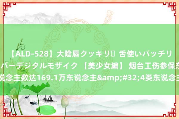 【ALD-528】大陰唇クッキリ・舌使いバッチリ・アナルまる見え スーパーデジタルモザイク 【美少女編】 烟台工伤参保东说念主数达169.1万东说念主&#32;4类东说念主员可单险种进入工伤保障