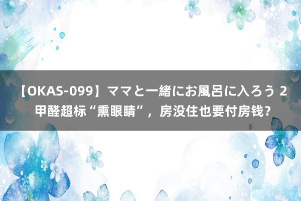 【OKAS-099】ママと一緒にお風呂に入ろう 2 甲醛超标“熏眼睛”，房没住也要付房钱？