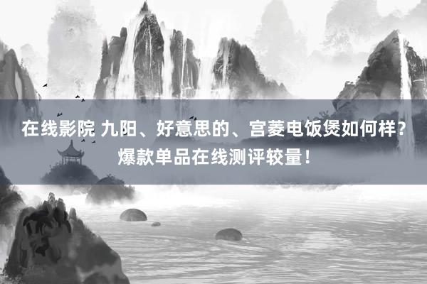 在线影院 九阳、好意思的、宫菱电饭煲如何样？爆款单品在线测评较量！