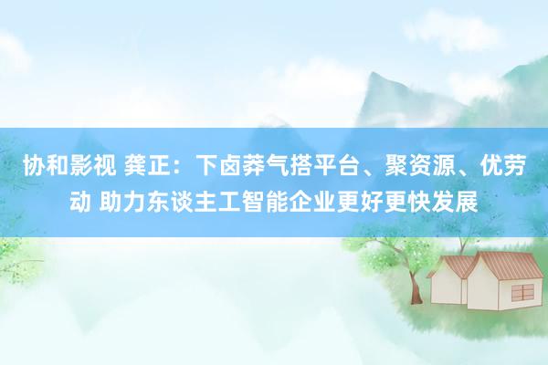 协和影视 龚正：下卤莽气搭平台、聚资源、优劳动 助力东谈主工智能企业更好更快发展