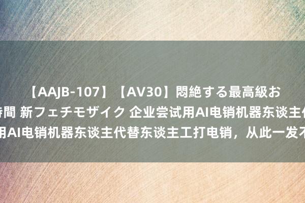 【AAJB-107】【AV30】悶絶する最高級おっぱい生々しい性交 4時間 新フェチモザイク 企业尝试用AI电销机器东谈主代替东谈主工打电销，从此一发不成打理