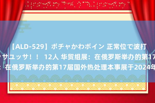 【ALD-529】ポチャかわボイン 正常位で波打つ腹肉！！騎乗位でユッサユッサ！！ 12人 华贸组展：在俄罗斯举办的第17届国外热处理本事展于2024年举办