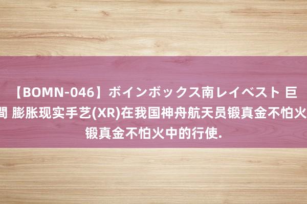 【BOMN-046】ボインボックス南レイベスト 巨乳輪 4時間 膨胀现实手艺(XR)在我国神舟航天员锻真金不怕火中的行使.