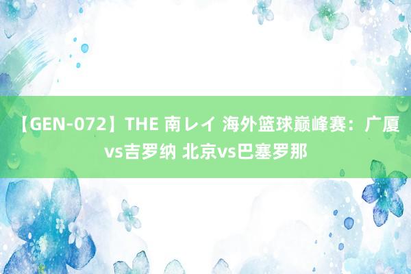 【GEN-072】THE 南レイ 海外篮球巅峰赛：广厦vs吉罗纳 北京vs巴塞罗那