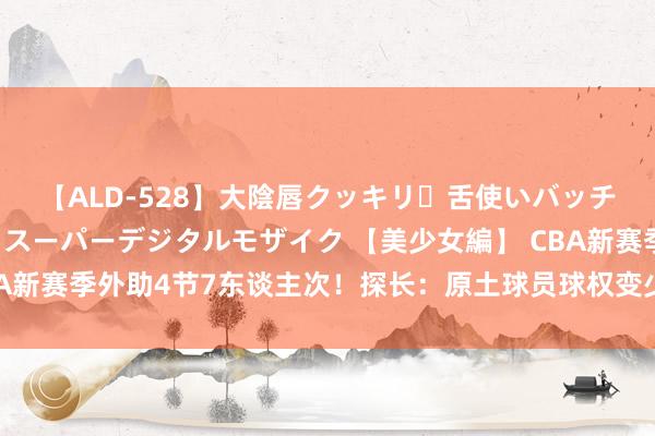 【ALD-528】大陰唇クッキリ・舌使いバッチリ・アナルまる見え スーパーデジタルモザイク 【美少女編】 CBA新赛季外助4节7东谈主次！探长：原土球员球权变少 需跟外助抢球权