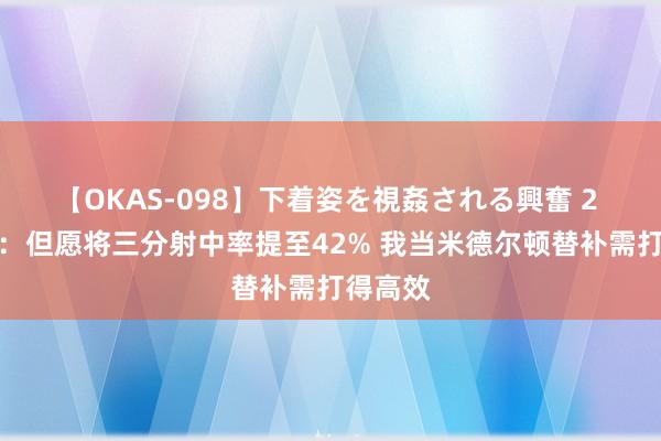 【OKAS-098】下着姿を視姦される興奮 2 普林斯：但愿将三分射中率提至42% 我当米德尔顿替补需打得高效