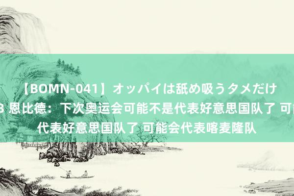 【BOMN-041】オッパイは舐め吸うタメだけに存在する4時間3 恩比德：下次奥运会可能不是代表好意思国队了 可能会代表喀麦隆队