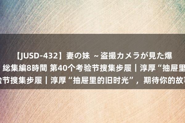 【JUSD-432】妻の妹 ～盗撮カメラが見た爆乳の妹を襲う男の遍歴～ 総集編8時間 第40个考验节搜集步履｜淳厚“抽屉里的旧时光”，期待你的故事