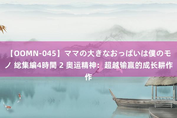 【OOMN-045】ママの大きなおっぱいは僕のモノ 総集編4時間 2 奥运精神：超越输赢的成长耕作