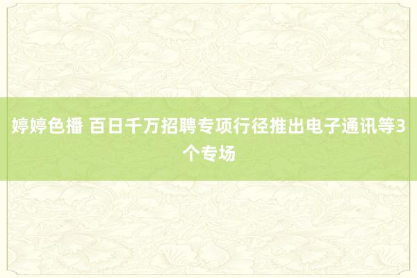 婷婷色播 百日千万招聘专项行径推出电子通讯等3个专场