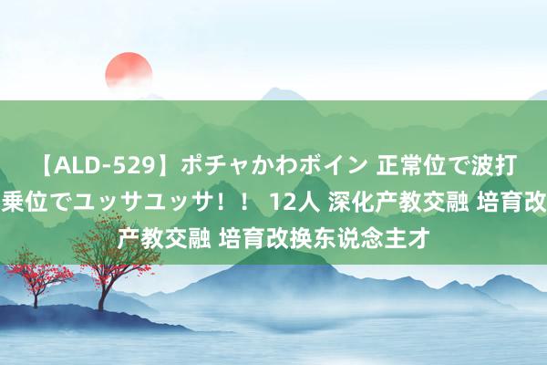 【ALD-529】ポチャかわボイン 正常位で波打つ腹肉！！騎乗位でユッサユッサ！！ 12人 深化产教交融 培育改换东说念主才