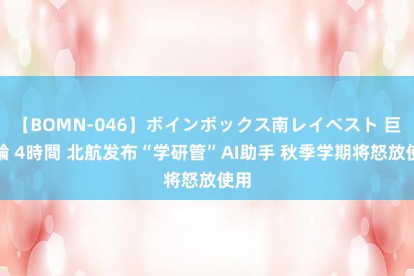 【BOMN-046】ボインボックス南レイベスト 巨乳輪 4時間 北航发布“学研管”AI助手 秋季学期将怒放使用