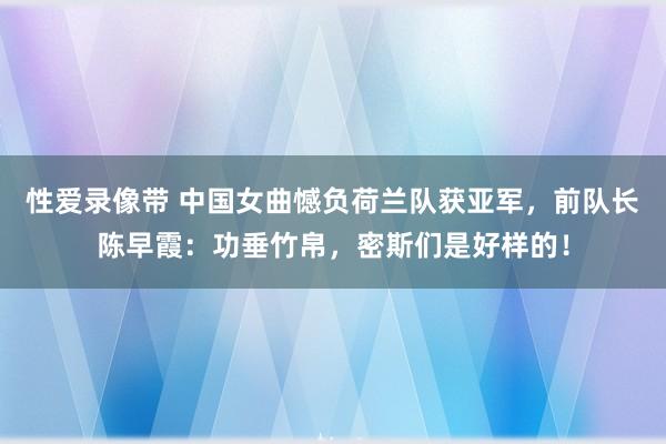 性爱录像带 中国女曲憾负荷兰队获亚军，前队长陈早霞：功垂竹帛，密斯们是好样的！