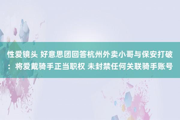 性爱镜头 好意思团回答杭州外卖小哥与保安打破：将爱戴骑手正当职权 未封禁任何关联骑手账号