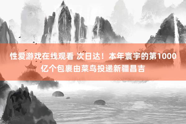 性爱游戏在线观看 次日达！本年寰宇的第1000亿个包裹由菜鸟投递新疆昌吉