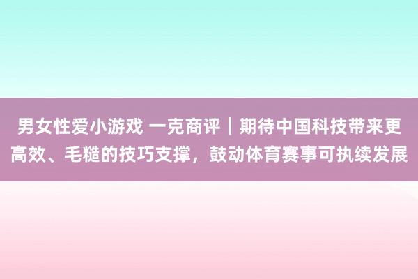 男女性爱小游戏 一克商评｜期待中国科技带来更高效、毛糙的技巧支撑，鼓动体育赛事可执续发展