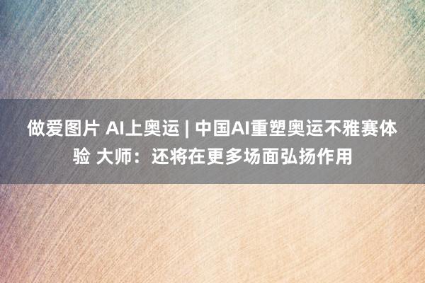 做爱图片 AI上奥运 | 中国AI重塑奥运不雅赛体验 大师：还将在更多场面弘扬作用