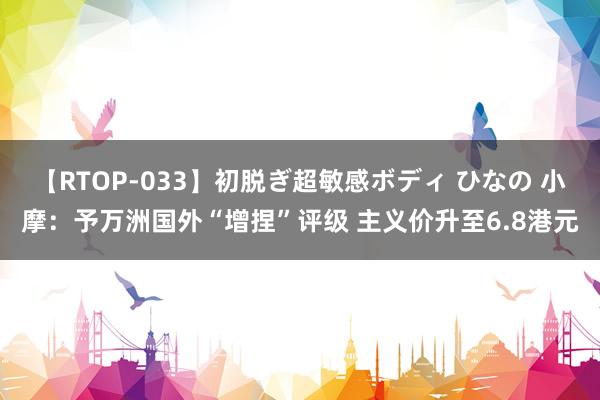 【RTOP-033】初脱ぎ超敏感ボディ ひなの 小摩：予万洲国外“增捏”评级 主义价升至6.8港元