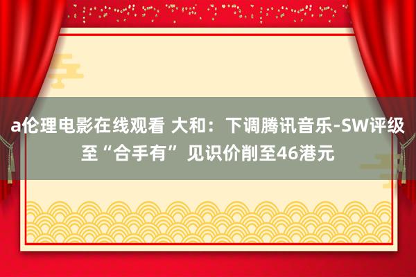 a伦理电影在线观看 大和：下调腾讯音乐-SW评级至“合手有” 见识价削至46港元