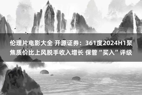 伦理片电影大全 开源证券：361度2024H1聚焦质价比上风脱手收入增长 保管“买入”评级